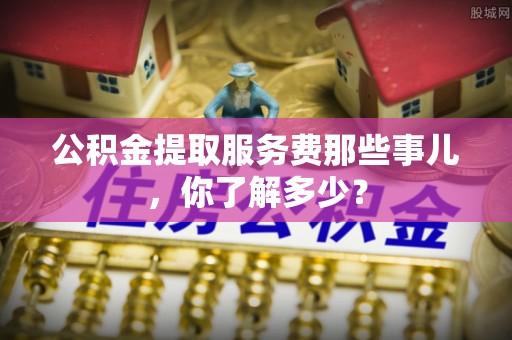 柳城公积金提取服务费那些事儿，你了解多少？