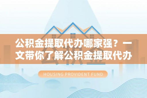柳城公积金提取代办哪家强？一文带你了解公积金提取代办机构排名及相关知识