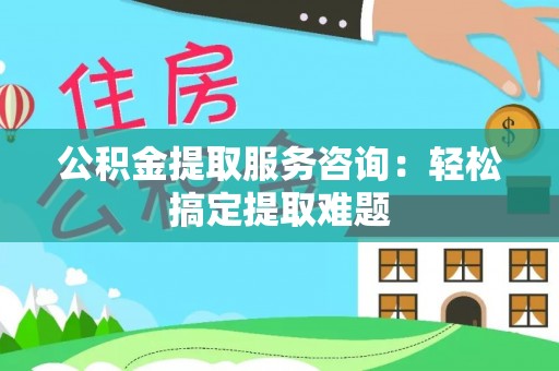 柳城公积金提取服务咨询：轻松搞定提取难题