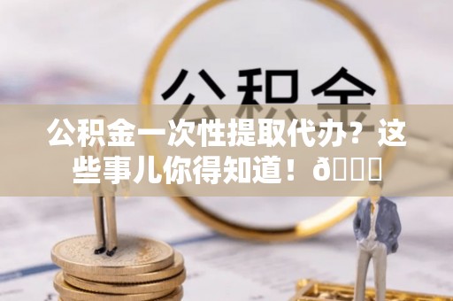 柳城公积金一次性提取代办？这些事儿你得知道！😎