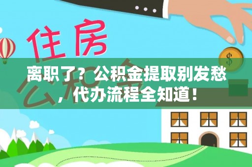 柳城离职了？公积金提取别发愁，代办流程全知道！