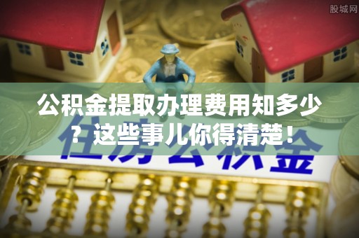 柳城公积金提取办理费用知多少？这些事儿你得清楚！