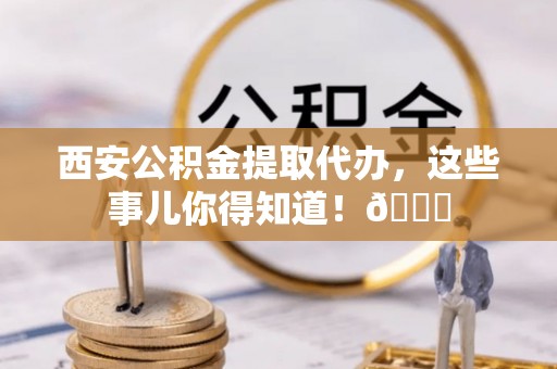 柳城西安公积金提取代办，这些事儿你得知道！😎