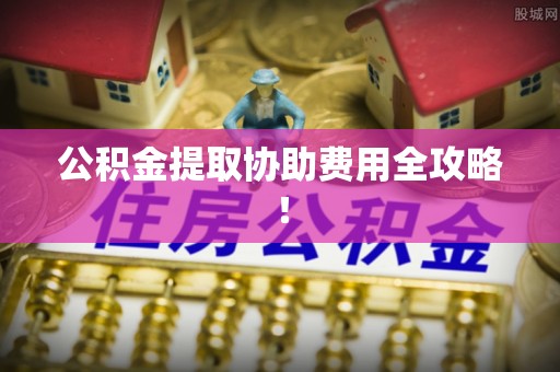 柳城公积金提取协助费用全攻略！