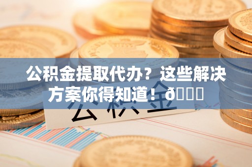 柳城公积金提取代办？这些解决方案你得知道！😎