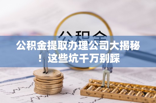 柳城公积金提取办理公司大揭秘！这些坑千万别踩